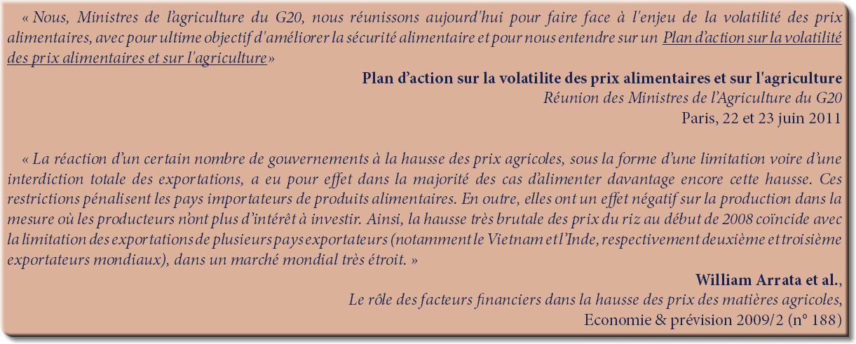 « Nous, Ministres de l’agriculture du G20, nous réunissons aujourd'hui pour faire face à l'enjeu de la volatilité des prix alimentaires, avec pour ultime objectif d'améliorer la sécurité alimentaire et pour nous entendre sur un Plan d’action sur la volatilité des prix alimentaires et sur l'agriculture»
Plan d’action sur la volatilite des prix alimentaires et sur l'agriculture
Réunion des Ministres de l’Agriculture du G20
Paris, 22 et 23 juin 2011 « La réaction d’un certain nombre de gouvernements à la hausse des prix agricoles, sous la forme d’une limitation voire d’une interdiction totale des exportations, a eu pour effet dans la majorité des cas d’alimenter davantage encore cette hausse. Ces restrictions pénalisent les pays importateurs de produits alimentaires. En outre, elles ont un effet négatif sur la production dans la mesure où les producteurs n’ont plus d’intérêt à investir. Ainsi, la hausse très brutale des prix du riz au début de 2008 coïncide avec la limitation des exportations de plusieurs pays exportateurs (notamment le Vietnam et l’Inde, respectivement deuxième et troisième exportateurs mondiaux), dans un marché mondial très étroit. »
William Arrata et al.,
Le rôle des facteurs financiers dans la hausse des prix des matières agricoles,
Economie & prévision 2009/2 (n° 188)