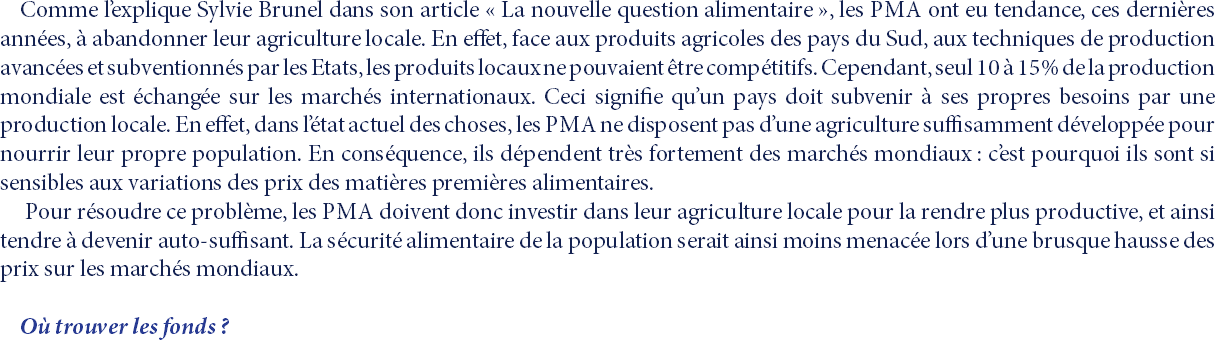 Comme l’explique Sylvie Brunel dans son article « La nouvelle question alimentaire », les PMA ont eu tendance, ces dernières années, à abandonner leur agriculture locale. En effet, face aux produits agricoles des pays du Sud, aux techniques de production avancées et subventionnés par les Etats, les produits locaux ne pouvaient être compétitifs. Cependant, seul 10 à 15% de la production mondiale est échangée sur les marchés internationaux. Ceci signifie qu’un pays doit subvenir à ses propres besoins par une production locale. En effet, dans l’état actuel des choses, les PMA ne disposent pas d’une agriculture suffisamment développée pour nourrir leur propre population. En conséquence, ils dépendent très fortement des marchés mondiaux : c’est pourquoi ils sont si sensibles aux variations des prix des matières premières alimentaires. Pour résoudre ce problème, les PMA doivent donc investir dans leur agriculture locale pour la rendre plus productive, et ainsi tendre à devenir auto-suffisant. La sécurité alimentaire de la population serait ainsi moins menacée lors d’une brusque hausse des prix sur les marchés mondiaux. Où trouver les fonds ?