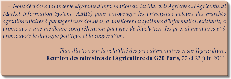 « Nous décidons de lancer le «Système d’Information sur les Marchés Agricoles » (Agricultural Market Information System -AMIS) pour encourager les principaux acteurs des marchés agroalimentaires à partager leurs données, à améliorer les systèmes d’information existants, à promouvoir une meilleure compréhension partagée de l’évolution des prix alimentaires et à promouvoir le dialogue politique et la coopération. » Plan d’action sur la volatilité des prix alimentaires et sur l’agriculture,
Réunion des ministres de l’Agriculture du G20 Paris, 22 et 23 juin 2011