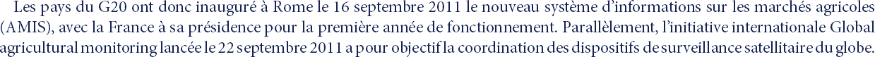 Les pays du G20 ont donc inauguré à Rome le 16 septembre 2011 le nouveau système d’informations sur les marchés agricoles (AMIS), avec la France à sa présidence pour la première année de fonctionnement. Parallèlement, l’initiative internationale Global agricultural monitoring lancée le 22 septembre 2011 a pour objectif la coordination des dispositifs de surveillance satellitaire du globe.